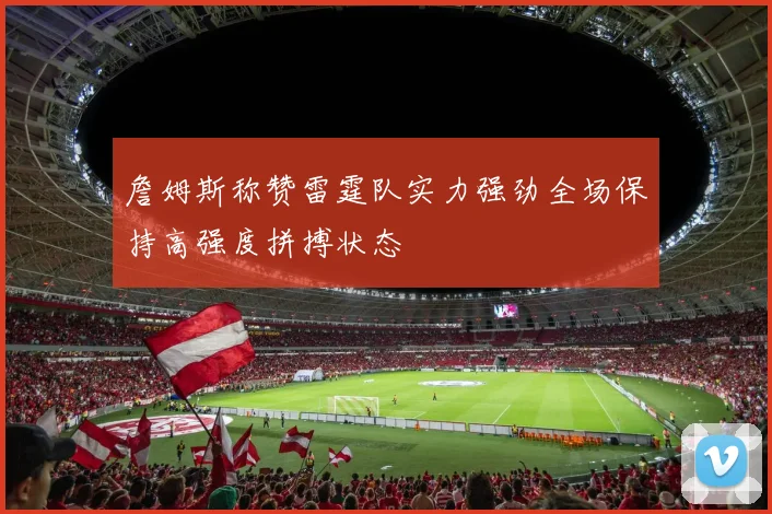 詹姆斯称赞雷霆队实力强劲全场保持高强度拼搏状态