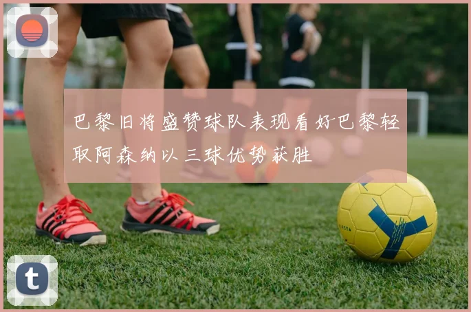 巴黎旧将盛赞球队表现看好巴黎轻取阿森纳以三球优势获胜