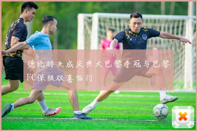 德比对决成庆典大巴黎夺冠与巴黎FC保级双喜临门