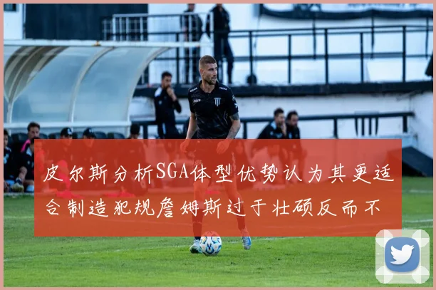 皮尔斯分析SGA体型优势认为其更适合制造犯规詹姆斯过于壮硕反而不利