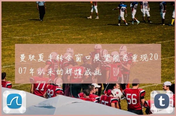 曼联夏季转会窗口展望能否重现2007年以来的辉煌成就